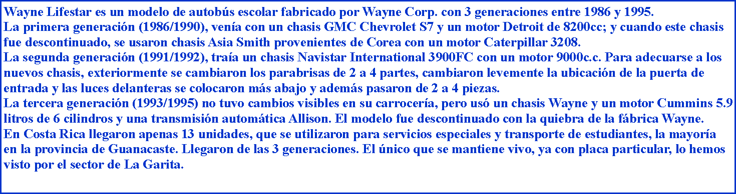 Cuadro de texto: Wayne Lifestar es un modelo de autobs escolar fabricado por Wayne Corp. con 3 generaciones entre 1986 y 1995.La primera generacin (1986/1990), vena con un chasis GMC Chevrolet S7 y un motor Detroit de 8200cc; y cuando este chasis fue descontinuado, se usaron chasis Asia Smith provenientes de Corea con un motor Caterpillar 3208.La segunda generacin (1991/1992), traa un chasis Navistar International 3900FC con un motor 9000c.c. Para adecuarse a los nuevos chasis, exteriormente se cambiaron los parabrisas de 2 a 4 partes, cambiaron levemente la ubicacin de la puerta de entrada y las luces delanteras se colocaron ms abajo y adems pasaron de 2 a 4 piezas.La tercera generacin (1993/1995) no tuvo cambios visibles en su carrocera, pero us un chasis Wayne y un motor Cummins 5.9   litros de 6 cilindros y una transmisin automtica Allison. El modelo fue descontinuado con la quiebra de la fbrica Wayne.En Costa Rica llegaron apenas 13 unidades, que se utilizaron para servicios especiales y transporte de estudiantes, la mayora en la provincia de Guanacaste. Llegaron de las 3 generaciones. El nico que se mantiene vivo, ya con placa particular, lo hemos visto por el sector de La Garita.