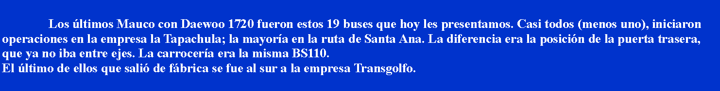 Cuadro de texto: 			Los ltimos Mauco con Daewoo 1720 fueron estos 19 buses que hoy les presentamos. Casi todos (menos uno), iniciaron operaciones en la empresa la Tapachula; la mayora en la ruta de Santa Ana. La diferencia era la posicin de la puerta trasera, que ya no iba entre ejes. La carrocera era la misma BS110. El ltimo de ellos que sali de fbrica se fue al sur a la empresa Transgolfo.